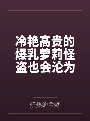 冷艳高贵的爆乳萝莉怪盗也会沦为肥猪的专属肉奴吗 冷艳高贵的爆乳萝莉怪盗也会沦为肥猪的专属肉奴吗