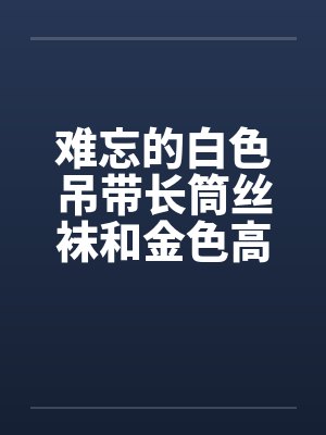 难忘的白色吊带长筒丝袜和金色高跟鞋 完结 难忘的白色吊带长筒丝袜和金色高跟鞋 完结