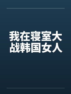 我在寝室大战韩国女人 我在寝室大战韩国女人