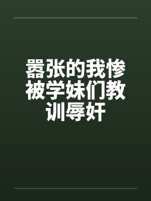 嚣张的我惨被学妹们教训辱奸 嚣张的我惨被学妹们教训辱奸