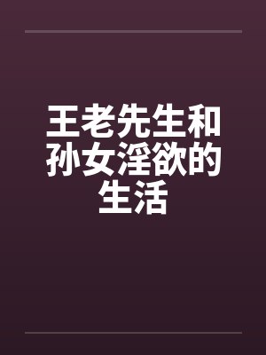 王老先生和孙女淫欲的生活 王老先生和孙女淫欲的生活
