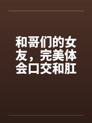 和哥们的女友,完美体会口交和肛交 和哥们的女友,完美体会口交和肛交
